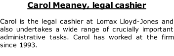Carol Meaney, legal cashier

Carol is the legal cashier at Lomax Lloyd-Jones and also undertakes a wide range of crucially important administrative tasks. Carol has worked at the firm since 1993.